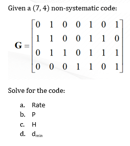 Given a (7, 4) non-systematic code:
[0 1 0 0 1 0 1
1 1 0 0 1 1 0
G =
0 1 10 1
1
0 0 0 1 1 0 1
Solve for the code:
a. Rate
b. Р
c.
H
d. dmin
