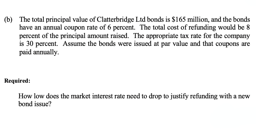 (b) The total principal value of Clatterbridge Ltd bonds is $165 million, and the bonds
have an annual coupon rate of 6 percent. The total cost of refunding would be 8
percent of the principal amount raised. The appropriate tax rate for the company
is 30 percent. Assume the bonds were issued at par value and that coupons are
paid annually.
Required:
How low does the market interest rate need to drop to justify refunding with a new
bond issue?
