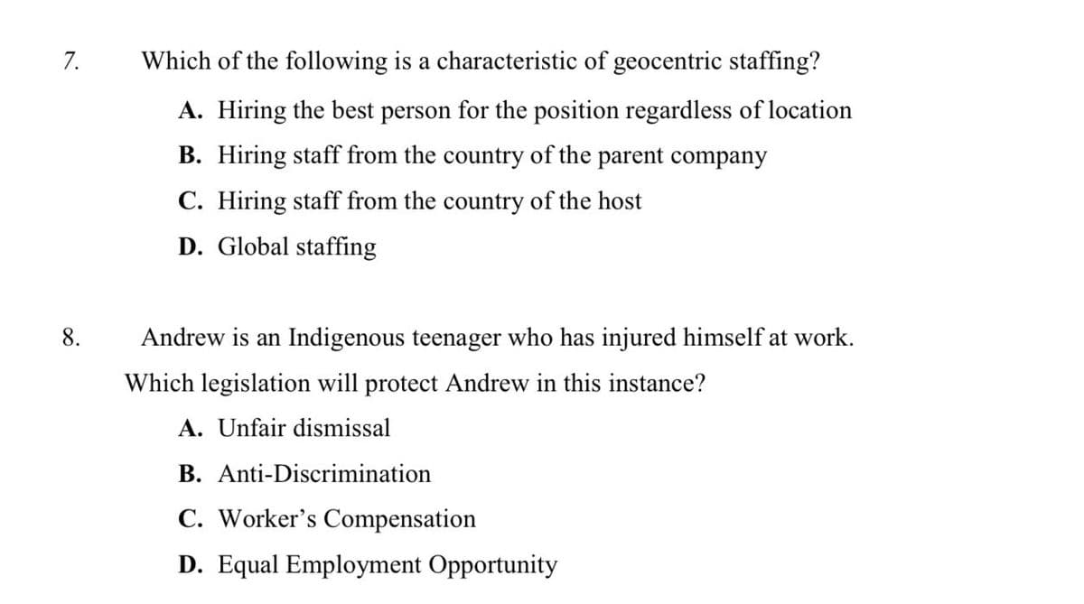 7.
Which of the following is a characteristic of geocentric staffing?
A. Hiring the best person for the position regardless of location
B. Hiring staff from the country of the parent company
C. Hiring staff from the country of the host
D. Global staffing
8.
Andrew is an Indigenous teenager who has injured himself at work.
Which legislation will protect Andrew in this instance?
A. Unfair dismissal
B. Anti-Discrimination
C. Worker's Compensation
D. Equal Employment Opportunity
