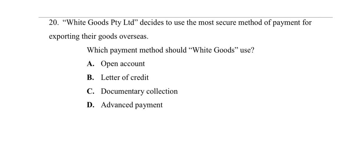 20. "White Goods Pty Ltd" decides to use the most secure method of payment for
exporting their goods overseas.
Which payment method should "White Goods" use?
A. Open account
B. Letter of credit
C. Documentary collection
D. Advanced payment
