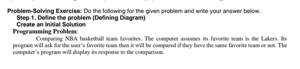 Problem-Solving Exercise: Do the following for the given problem and write your answer below.
Step 1. Define the problem (Defining Diagram)
Create an Initial Solution
Programming Problem:
Comparing NBA basketball team favorites. The computer assumes its favorite team is the Lakers. Its
program will ask for the user's favorite team then it will be compared if they have the same favorite team or not. The
computer's program will display its response to the comparison.
