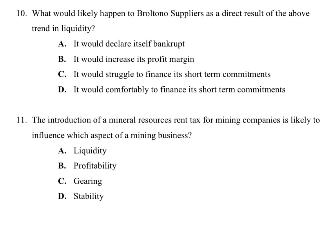 10. What would likely happen to Broltono Suppliers as a direct result of the above
trend in liquidity?
A. It would declare itself bankrupt
B. It would increase its profit margin
C. It would struggle to finance its short term commitments
D. It would comfortably to finance its short term commitments
11. The introduction of a mineral resources rent tax for mining companies is likely to
influence which aspect of a mining business?
A. Liquidity
B. Profitability
C. Gearing
D. Stability
