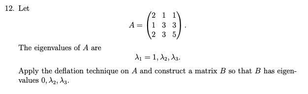 12. Let
2 1 1V
A = 1 3 3
2 3 5
The eigenvalues of A are
d1 = 1, A2, A3.
Apply the deflation technique on A and construct a matrix B so that B has eigen-
values 0, A2, A3.
