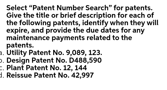 Select "Patent Number Search" for patents.
Give the title or brief description for each of
the following patents, identify when they will
expire, and provide the due dates for any
maintenance payments related to the
patents.
a. Utility Patent No. 9,089, 123.
p. Design Patent No. D488,590
E. Plant Patent No. 12, 144
d. Reissue Patent No. 42,997
