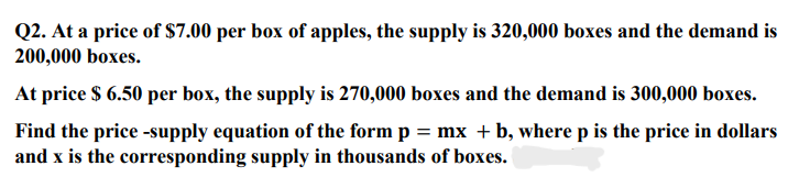 Q2. At a price of $7.00 per box of apples, the supply is 320,000 boxes and the demand is
200,000 boxes.
At price $ 6.50 per box, the supply is 270,000 boxes and the demand is 300,000 boxes.
Find the price -supply equation of the form p = mx + b, where p is the price in dollars
and x is the corresponding supply in thousands of boxes.