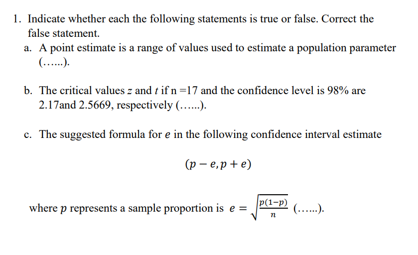 1. Indicate whether each the following statements is true or false. Correct the
false statement.
a. A point estimate is a range of values used to estimate a population parameter
(......).
b. The critical values z and t if n =17 and the confidence level is 98% are
2.17and 2.5669, respectively (......).
c. The suggested formula for e in the following confidence interval estimate
(pe,p+e)
where p represents a sample proportion is e =
p(1-p)
n
(......).