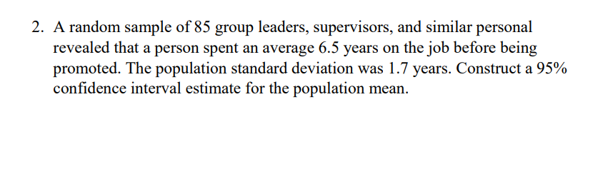 2. A random sample of 85 group leaders, supervisors, and similar personal
revealed that a person spent an average 6.5 years on the job before being
promoted. The population standard deviation was 1.7 years. Construct a 95%
confidence interval estimate for the population mean.