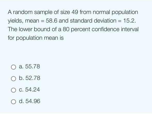 A random sample of size 49 from normal population
yields, mean = 58.6 and standard deviation = 15.2.
The lower bound of a 80 percent confidence interval
for population mean is
O a. 55.78
O b. 52.78
O c. 54.24
O d. 54.96