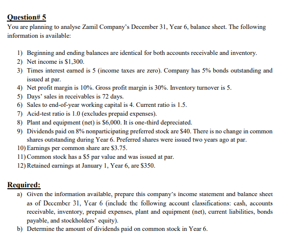 Question# 5
You are planning to analyse Zamil Company's December 31, Year 6, balance sheet. The following
information is available:
1) Beginning and ending balances are identical for both accounts receivable and inventory.
2) Net income is $1,300.
3) Times interest earned is 5 (income taxes are zero). Company has 5% bonds outstanding and
issued at par.
4) Net profit margin is 10%. Gross profit margin is 30%. Inventory turnover is 5.
5) Days' sales in receivables is 72 days.
6) Sales to end-of-year working capital is 4. Current ratio is 1.5.
7) Acid-test ratio is 1.0 (excludes prepaid expenses).
8) Plant and equipment (net) is $6,000. It is one-third depreciated.
9) Dividends paid on 8% nonparticipating preferred stock are $40. There is no change in common
shares outstanding during Year 6. Preferred shares were issued two years ago at par.
10) Earnings per common share are $3.75.
11) Common stock has a $5 par value and was issued at par.
12) Retained earnings at January 1, Year 6, are $350.
Required:
a) Given the information available, prepare this company's income statement and balance sheet
as of Dcccmber 31, Ycar 6 (include the following account classifications: cash, accounts
receivable, inventory, prepaid expenses, plant and equipment (net), current liabilities, bonds
payable, and stockholders' equity).
b) Determine the amount of dividends paid on common stock in Year 6.
