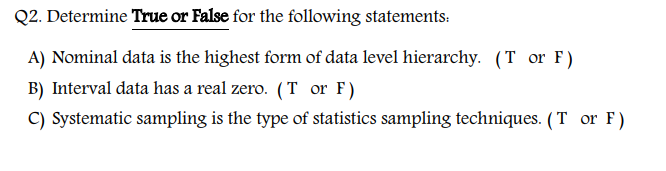 Q2. Determine True or False for the following statements:
A) Nominal data is the highest form of data level hierarchy. (T or F)
B) Interval data has a real zero. (T or F)
C) Systematic sampling is the type of statistics sampling techniques. (T or F)