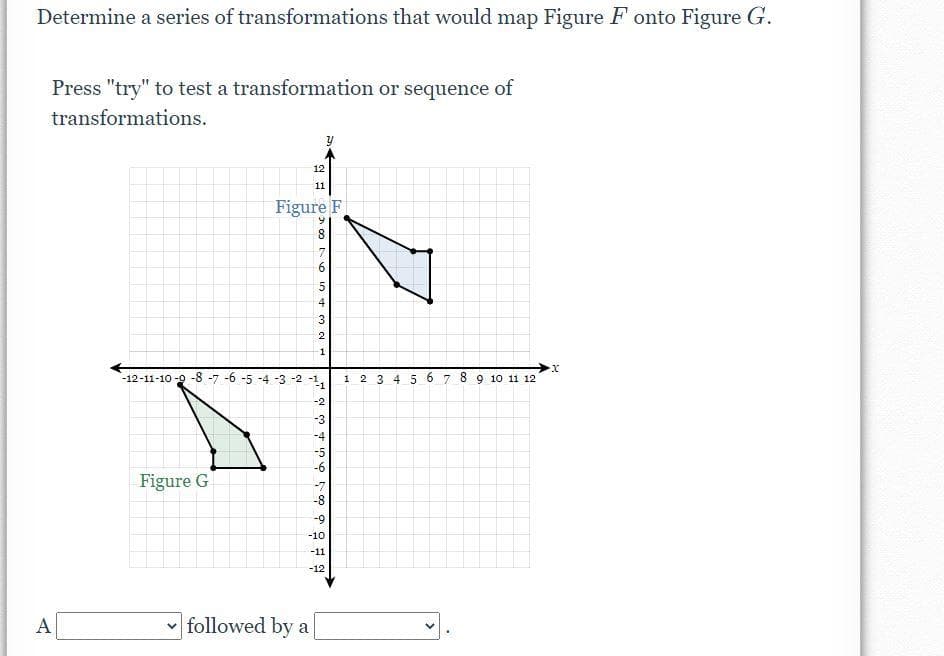 Determine a series of transformations that would map Figure F onto Figure G.
Press "try" to test a transformation or sequence of
transformations.
12
11
Figure F
6.
7
6.
4
3
2
1
-12-11-10-9 -8 -7 -6 -5 -4 -3 -2 -1,
2 3 4 5 6 7 8 9 10 11 12
-2
-3
-4
-5
-6
Figure G
-7
-8
-9
-10
-11
-12
A
followed by a
