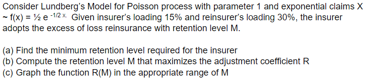 Consider Lundberg's Model for Poisson process with parameter 1 and exponential claims X
- f(x) = ½ e -12 x. Given insurer's loading 15% and reinsurer's loading 30%, the insurer
adopts the excess of loss reinsurance with retention level M.
(a) Find the minimum retention level required for the insurer
(b) Compute the retention level M that maximizes the adjustment coefficient R
(c) Graph the function R(M) in the appropriate range of M
