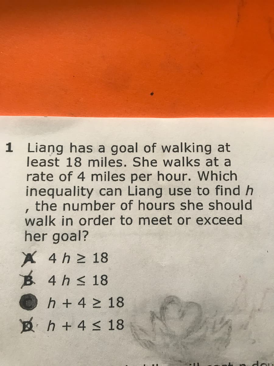 1 Liang has a goal of walking at
least 18 miles. She walks at a
rate of 4 miles per hour. Which
inequality can Liang use to find h
, the number of hours she should
walk in order to meet or exceed
her goal?
X 4 h 2 18
B 4 hs 18
h + 4 > 18
B h + 4 < 18
dou
