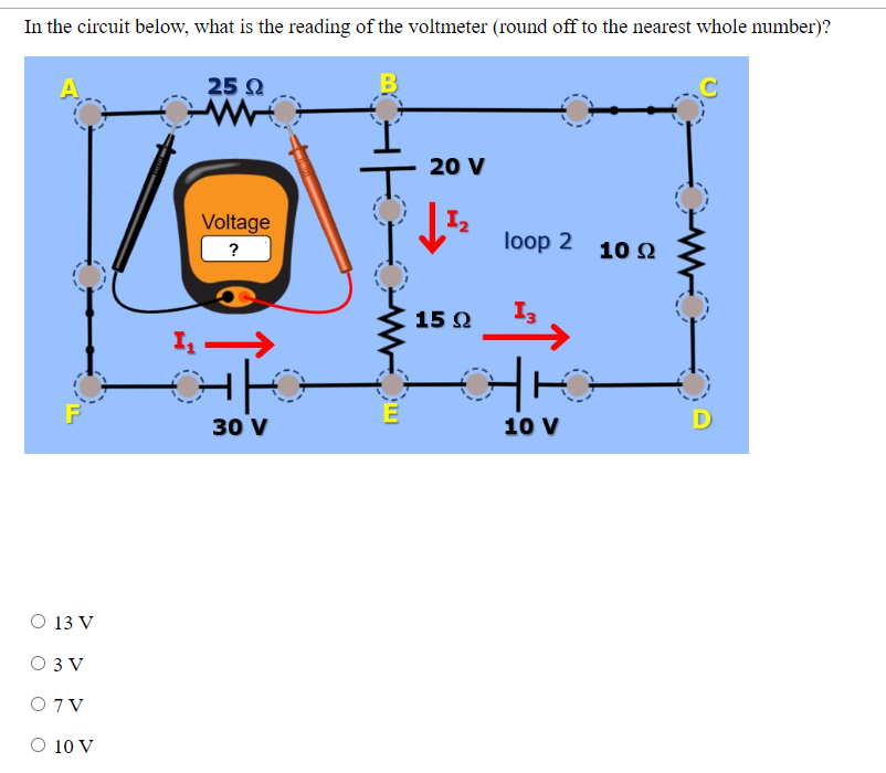 In the circuit below, what is the reading of the voltmeter (round off to the nearest whole number)?
O 13 V
O 3V
O 7V
O 10 V
25 Ω
W
Voltage
?
1₁->>
HO
30 V
20 V
1₂
15 Ω
loop 2 10 22
13
10 V
D