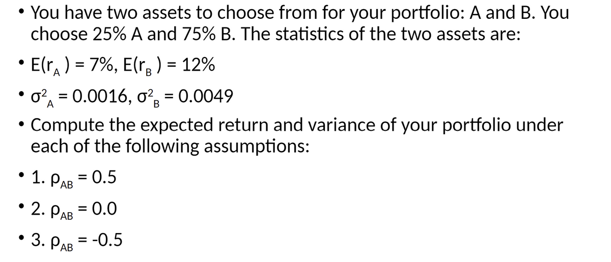 • You have two assets to choose from for your portfolio: A and B. You
choose 25% A and 75% B. The statistics of the two assets are:
E(r) = 7%, E(r₂ ) = 12%
o² = 0.0016, 0² = 0.0049
A
B
Compute the expected return and variance of your portfolio under
each of the following assumptions:
●
= = 0.5
1. PAB
• 2. PAB = 0.0
3. PAB = -0.5