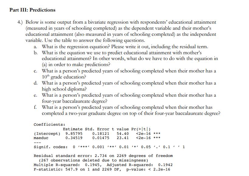 Part III: Predictions
4.) Below is some output from a bivariate regression with respondents' educational attainment
(measured in years of schooling completed) as the dependent variable and their mother's
educational attainment (also measured in years of schooling completed) as the independent
variable. Use the table to answer the following questions.
a. What is the regression equation? Please write it out, including the residual term.
b. What is the equation we use to predict educational attainment with mother's
educational attainment? In other words, what do we have to do with the equation in
(a) in order to make predictions?
c. What is a person's predicted years of schooling completed when their mother has a
10th grade education?
d. What is a person's predicted years of schooling completed when their mother has a
high school diploma?
e. What is a person's predicted years of schooling completed when their mother has a
four-year baccalaureate degree?
f. What is a person's predicted years of schooling completed when their mother has
completed a two-year graduate degree on top of their four-year baccalaureate degree?
Coefficients:
Estimate Std. Error t value Pr(>|t|)
9.85795
0.34519
<2e-16 ***
<2e-16 ***
0.18121
54.40
(Intercept)
maeduc
0.01475
23.41
Signif. codes:
0 * ***' 0.001 '**' 0.01 '*' 0.05 '.' 0.1 ' ' 1
Residual standard error: 2.734 on 2269 degrees of freedom
(267 observations deleted due to missingness)
Multiple R-squared: 0.1945, Adjusted R-squared:
F-statistic: 547.9 on 1 and 2269 DF, p-value: < 2.2e-16
0.1942
