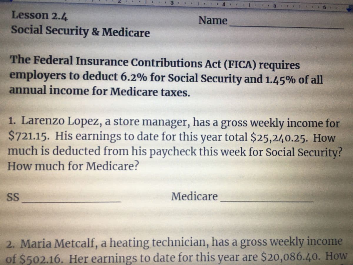 * 1 1 6
Lesson 2.4
Name
Social Security & Medicare
The Federal Insurance Contributions Act (FICA) requires
employers to deduct 6.2% for Social Security and 1.45% of all
annual income for Medicare taxes.
1. Larenzo Lopez, a store manager, has a gross weekly income for
$721.15. His earnings to date for this year total $25,240.25. How
much is deducted from his paycheck this week for Social Security?
How much for Medicare?
SS
Medicare
2. Maria Metcalf, a heating technician, has a gross weekly income
of $502.16. Her earnings to date for this year are $20,086.40. How
