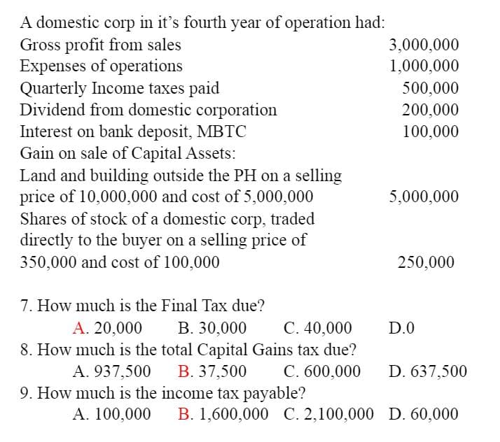 A domestic corp in it's fourth year of operation had:
Gross profit from sales
Expenses of operations
Quarterly Income taxes paid
Dividend from domestic corporation
Interest on bank deposit, MBTC
Gain on sale of Capital Assets:
Land and building outside the PH on a selling
price of 10,000,000 and cost of 5,000,000
Shares of stock of a domestic corp, traded
directly to the buyer on a selling price of
350,000 and cost of 100,000
3,000,000
1,000,000
500,000
200,000
100,000
5,000,000
250,000
7. How much is the Final Tax due?
А. 20,000
C. 40,000
В. 30,000
8. How much is the total Capital Gains tax due?
В. 37,500
D.0
A. 937,500
C. 600,000
D. 637,500
9. How much is the income tax payable?
А. 100,000
B. 1,600,000 C. 2,100,000 D. 60,000
