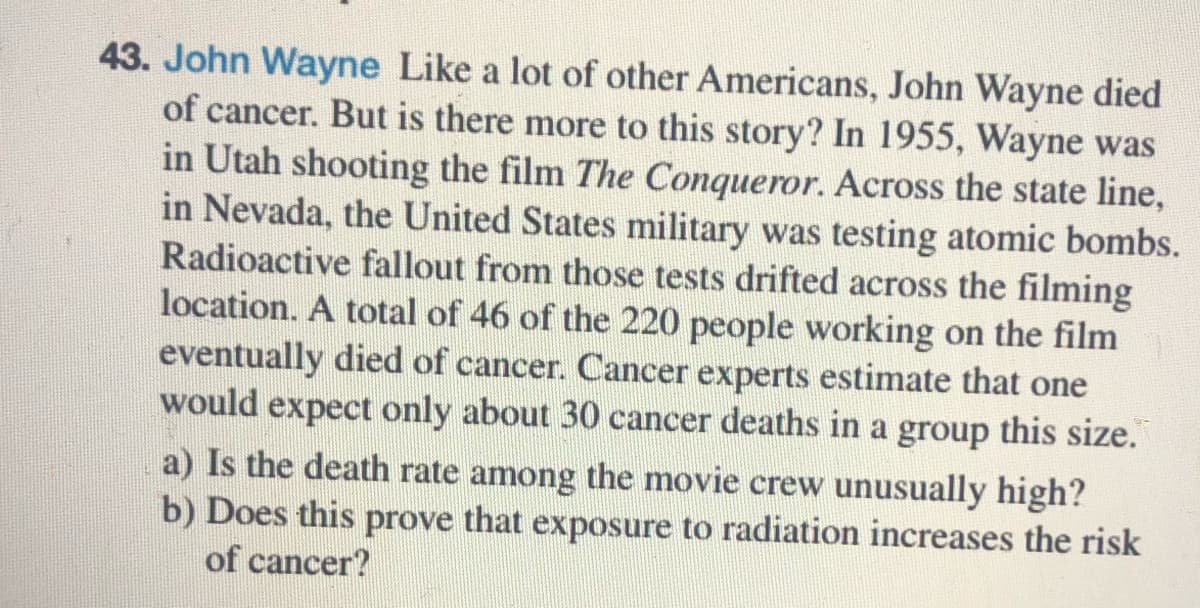 43. John Wayne Like a lot of other Americans, John Wayne died
of cancer. But is there more to this story? In 1955, Wayne was
in Utah shooting the film The Conqueror. Across the state line,
in Nevada, the United States military was testing atomic bombs.
Radioactive fallout from those tests drifted across the filming
location. A total of 46 of the 220 people working on the film
eventually died of cancer. Cancer experts estimate that one
would expect only about 30 cancer deaths in a group this size.
a) Is the death rate among the movie crew unusually high?
b) Does this prove that exposure to radiation increases the risk
of cancer?
