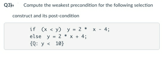 Q3)
Compute the weakest precondition for the following selection
construct and its post-condition
if (x < y) y = 2 * x - 4;
else y = 2 * x + 4;
{Q: y < 10}
