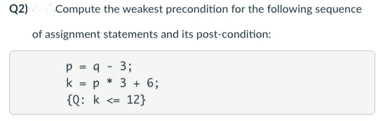 Q2)
Compute the weakest precondition for the following sequence
of assignment statements and its post-condition:
p = q
3;
k
p * 3 + 6;
{Q: k <= 12}
