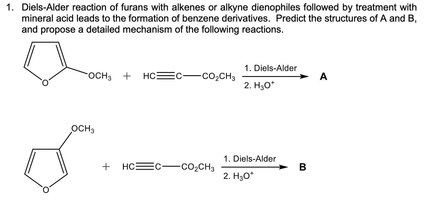 1. Diels-Alder reaction of furans with alkenes or alkyne dienophiles followed by treatment with
mineral acid leads to the formation of benzene derivatives. Predict the structures of A and B,
and propose a detailed mechanism of the following reactions.
1. Diels-Alder
FOCH3 +
A
-CO2CH3
2. HзО*
ОСНЗ
1. Diels-Alder
НС:
-CO2CH3
2. H30*
