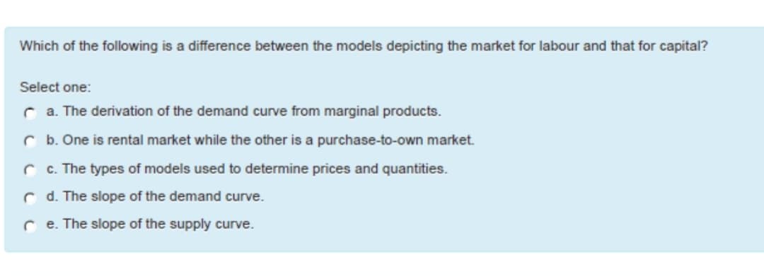 Which of the following is a difference between the models depicting the market for labour and that for capital?
Select one:
a. The derivation of the demand curve from marginal products.
b. One is rental market while the other is a purchase-to-own market.
c. The types of models used to determine prices and quantities.
d. The slope of the demand curve.
re. The slope of the supply curve.