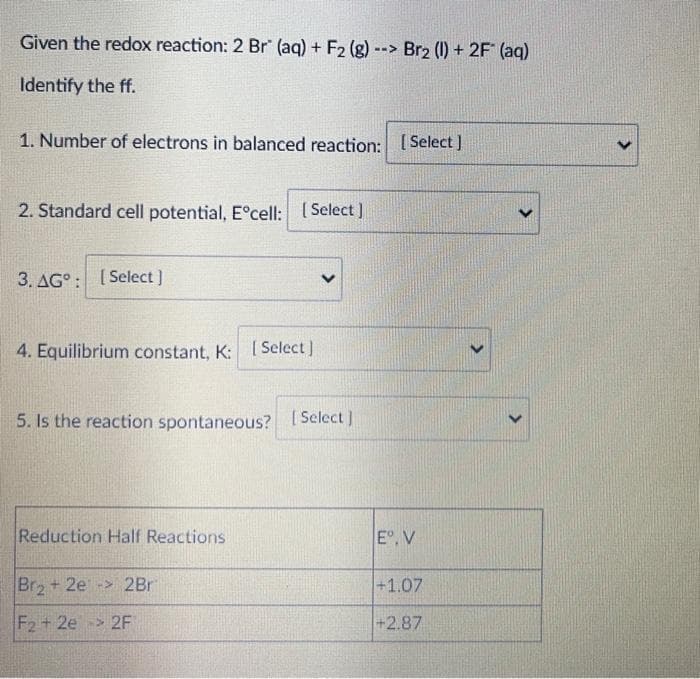 Given the redox reaction: 2 Br" (aq) + F2 (g)--> Br2 (1) + 2F (aq)
Identify the ff.
1. Number of electrons in balanced reaction: [Select]
2. Standard cell potential, E°cell: (Select ]
3. AG° : [Select ]
4. Equilibrium constant, K: [ Select]
5. Is the reaction spontaneous? [ Select ]
Reduction Half Reactions
E°, V
Br+ 2e -> 2Br
+1.07
F2+ 2e 2F
+2.87
>
