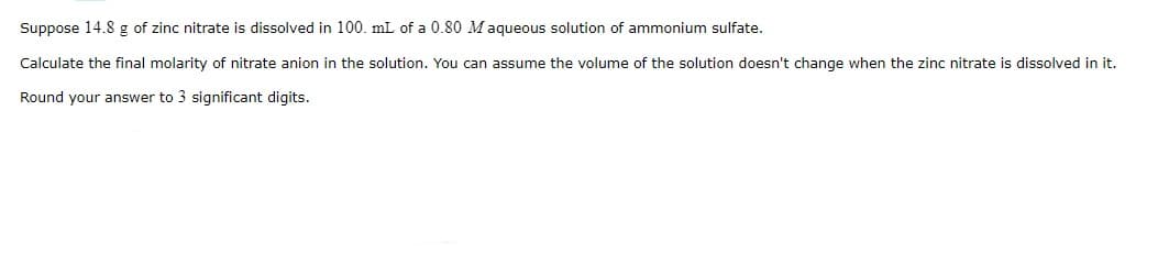 Suppose 14.8 g of zinc nitrate is dissolved in 100. mL of a 0.80 Maqueous solution of ammonium sulfate.
Calculate the final molarity of nitrate anion in the solution, You can assume the volume of the solution doesn't change when the zinc nitrate is dissolved in it.
Round your answer to 3 significant digits.
