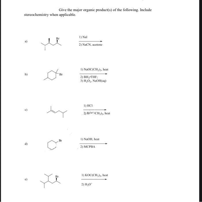 Give the major organic product(s) of the following. Include
stereochemistry when applicable.
1) Nal
Br
a)
2) NACN, acetone
I) NAOC(CH,),, heat
b)
Br
2) BH; THF;
3) H,O,. NaOH(aq)
1) HCI
2) KOCICH,), heat
1) NAOH, heat
Br
2) МСРВА
1) KOC(CH,), heat
Br
e)
2) H,0"
