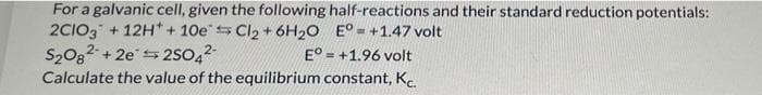 For a galvanic cell, given the following
2C1O3 +12H + 10e Cl₂ + 6H₂O
S2082 +2e2SO4²-
half-reactions and their standard reduction potentials:
E°= +1.47 volt
S
E°
+1.96 volt
Calculate the value of the equilibrium constant, K.