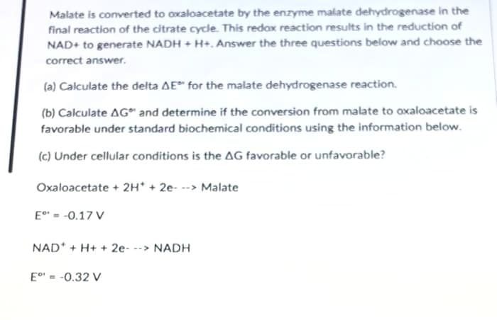 Malate is converted to oxaloacetate by the enzyme malate dehydrogenase in the
final reaction of the citrate cycle. This redox reaction results in the reduction of
NAD+ to generate NADH + H+. Answer the three questions below and choose the
correct answer.
(a) Calculate the delta AE for the malate dehydrogenase reaction.
(b) Calculate AG and determine if the conversion from malate to oxaloacetate is
favorable under standard biochemical conditions using the information below.
(c) Under cellular conditions is the AG favorable or unfavorable?
Oxaloacetate + 2H* + 2e- --> Malate
E° = -0.17 V
NAD* + H+ + 2e- --> NADH
E°' = -0.32 V
