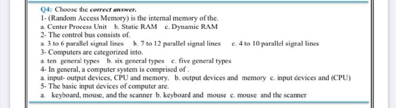 Q4: Choose the correct answer.
1- (Random Access Memory) is the internal memory of the.
a. Center Process Unit b. Static RAM c. Dynamic RAM
2- The control bus consists of.
c. 4 to 10 parallel signal lines
a. 3 to 6 parallel signal lines b. 7 to 12 parallel signal lines
3- Computers are categorized into.
a. ten general types b. six general types c. five general types
4- In general, a computer system is comprised of.
a. input- output devices, CPU and memory. b. output devices and memory c. input devices and (CPU)
5- The basic input devices of computer are.
a. keyboard, mouse, and the scanner b. keyboard and mouse c. mouse and the scanner
