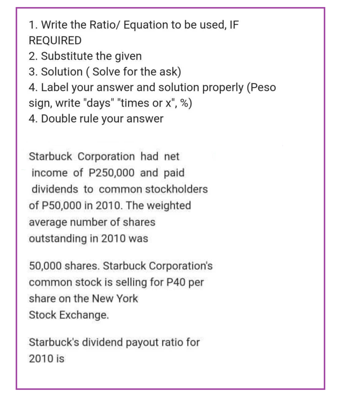 1. Write the Ratio/ Equation to be used, IF
REQUIRED
2. Substitute the given
3. Solution (Solve for the ask)
4. Label your answer and solution properly (Peso
sign, write "days" "times or x", %)
4. Double rule your answer
Starbuck Corporation had net
income of P250,000 and paid
dividends to common stockholders
of P50,000 in 2010. The weighted
average number of shares
outstanding in 2010 was
50,000 shares. Starbuck Corporation's
common stock is selling for P40 per
share on the New York
Stock Exchange.
Starbuck's dividend payout ratio for
2010 is