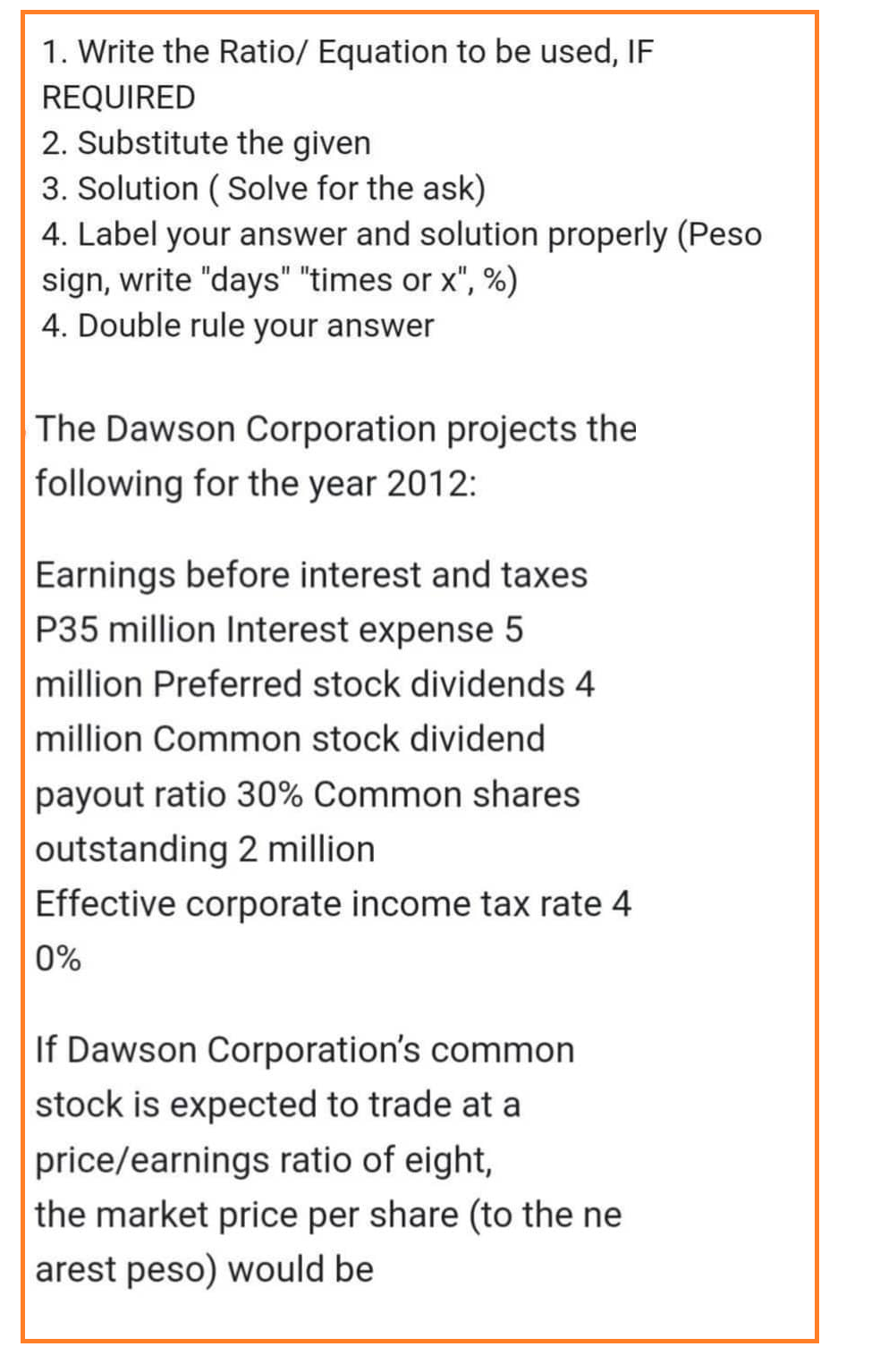 1. Write the Ratio/ Equation to be used, IF
REQUIRED
2. Substitute the given
3. Solution (Solve for the ask)
4. Label your answer and solution properly (Peso
sign, write "days" "times or x", %)
4. Double rule your answer
The Dawson Corporation projects the
following for the year 2012:
Earnings before interest and taxes
P35 million Interest expense 5
million Preferred stock dividends 4
million Common stock dividend
payout ratio 30% Common shares
outstanding 2 million
Effective corporate income tax rate 4
0%
If Dawson Corporation's common
stock is expected to trade at a
price/earnings ratio of eight,
the market price per share (to the ne
arest peso) would be