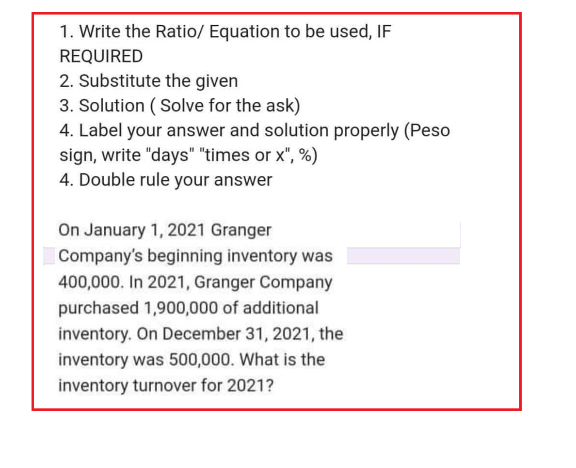 1. Write the Ratio/ Equation to be used, IF
REQUIRED
2. Substitute the given
3. Solution (Solve for the ask)
4. Label your answer and solution properly (Peso
sign, write "days" "times or x", %)
4. Double rule your answer
On January 1, 2021 Granger
Company's beginning inventory was
400,000. In 2021, Granger Company
purchased 1,900,000 of additional
inventory. On December 31, 2021, the
inventory was 500,000. What is the
inventory turnover for 2021?