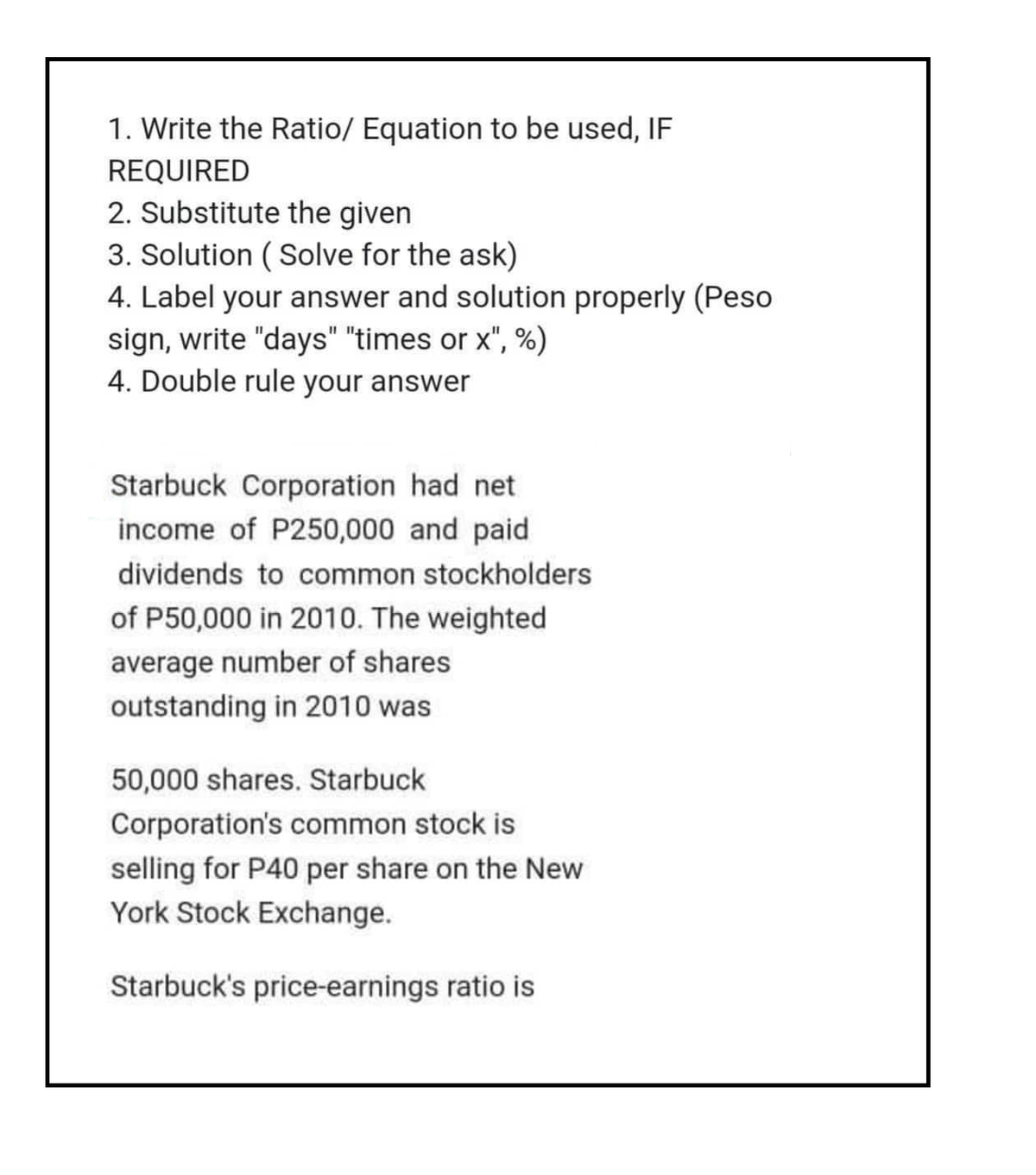 1. Write the Ratio/ Equation to be used, IF
REQUIRED
2. Substitute the given
3. Solution (Solve for the ask)
4. Label your answer and solution properly (Peso
sign, write "days" "times or x", %)
4. Double rule your answer
Starbuck Corporation had net
income of P250,000 and paid
dividends to common stockholders
of P50,000 in 2010. The weighted
average number of shares
outstanding in 2010 was
50,000 shares. Starbuck
Corporation's common stock is
selling for P40 per share on the New
York Stock Exchange.
Starbuck's price-earnings ratio is