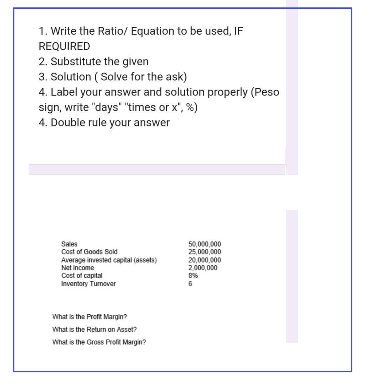 1. Write the Ratio/ Equation to be used, IF
REQUIRED
2. Substitute the given
3. Solution (Solve for the ask)
4. Label your answer and solution properly (Peso
sign, write "days" "times or x", %)
4. Double rule your answer
Sales
Cost of Goods Sold
Average invested capital (assets)
Net income
Cost of capital
Inventory Turnover
What is the Profit Margin?
What is the Return on Asset?
What is the Gross Profit Margin?
50,000,000
25,000,000
20,000,000
2,000,000
8%
6