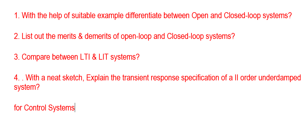 1. With the help of suitable example differentiate between Open and Closed-loop systems?
2. List out the merits & demerits of open-loop and Closed-loop systems?
3. Compare between LTI & LIT systems?
4.. With a neat sketch, Explain the transient response specification of a || order underdamped
system?
for Control Systems
