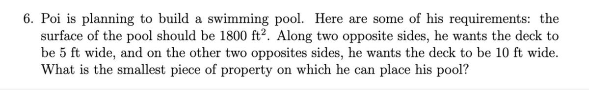 6. Poi is planning to build a swimming pool. Here are some of his requirements: the
surface of the pool should be 1800 ft². Along two opposite sides, he wants the deck to
be 5 ft wide, and on the other two opposites sides, he wants the deck to be 10 ft wide.
What is the smallest piece of property on which he can place his pool?
