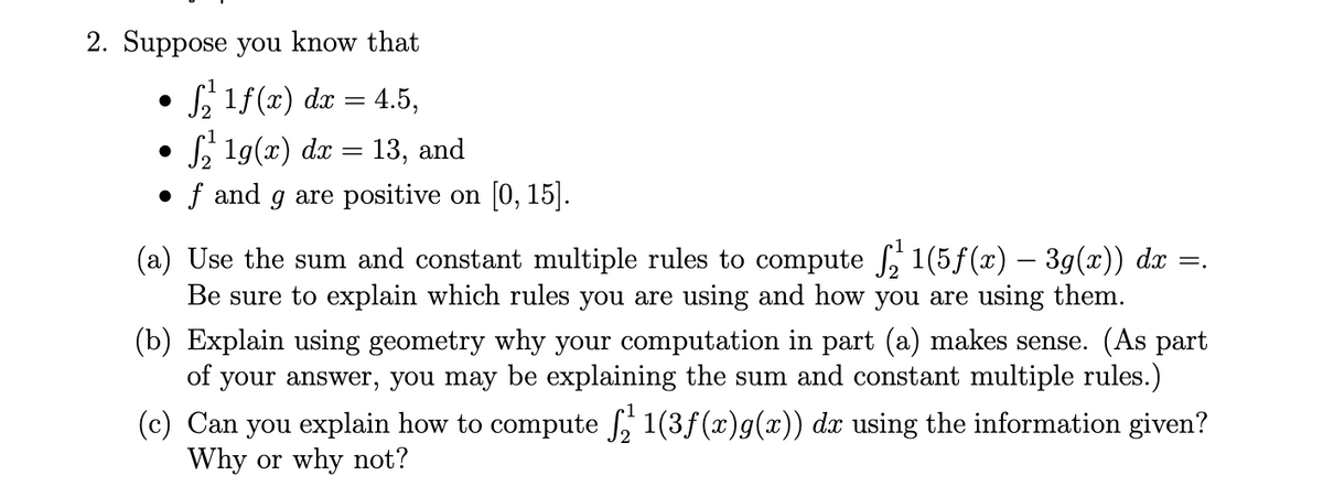 2. Suppose you know that
S 1f(x) dx = 4.5,
S, 19(x) dx
• f and g are positive on [0, 15].
13, and
(a) Use the sum and constant multiple rules to compute 1(5f(x) – 39(x)) dx =.
Be sure to explain which rules you are using and how you are using them.
(b) Explain using geometry why your computation in part (a) makes sense. (As part
of your answer, you may be explaining the sum and constant multiple rules.)
(c) Can you explain how to compute , 1(3f(x)g(x)) dx using the information given?
Why or why not?
