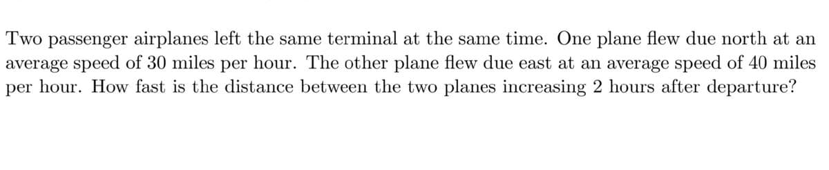 Two passenger airplanes left the same terminal at the same time. One plane flew due north at an
average speed of 30 miles per hour. The other plane flew due east at an average speed of 40 miles
per hour. How fast is the distance between the two planes increasing 2 hours after departure?