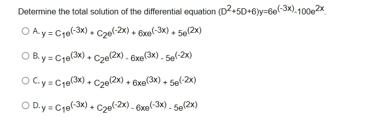 Determine the total solution of the differential equation (D2+5D+6)y=6e(-3x)-100e2x
O A. y = C₁e(-3x) + C2e(-2x) + 6xe(-3x) + 5e(2x)
O B.y = C₁e(3x) + C2e(2x) - 6xe(3x) - 5e(-2x)
O C. y = C₁e(3x) + C2e(2x) + 6xe(3x) + 5e(-2x)
OD.y = C₁e(-3x) + C₂e(-2x) - 6xe(-3x) - 5e(2x)