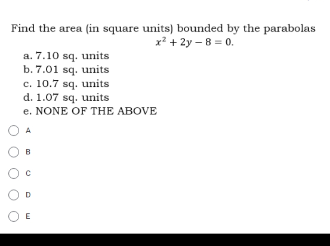 Find the area (in square units) bounded by the parabolas
x² + 2y - 8 = 0.
a. 7.10 sq. units
b. 7.01 sq. units
c. 10.7 sq. units
d. 1.07 sq. units
e. NONE OF THE ABOVE
O A
B
D
E