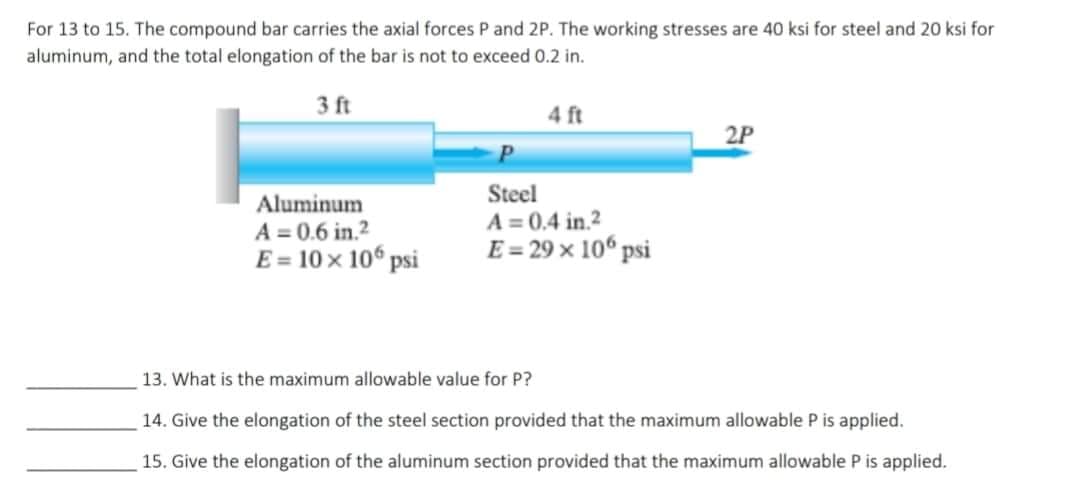 For 13 to 15. The compound bar carries the axial forces P and 2P. The working stresses are 40 ksi for steel and 20 ksi for
aluminum, and the total elongation of the bar is not to exceed 0.2 in.
3 ft
4 ft
2P
Steel
Aluminum
A = 0.6 in.²
A=0.4 in.2
E = 29 × 106 psi
E = 10 x 106 psi
13. What is the maximum allowable value for P?
14. Give the elongation of the steel section provided that the maximum allowable P is applied.
15. Give the elongation of the aluminum section provided that the maximum allowable P is applied.