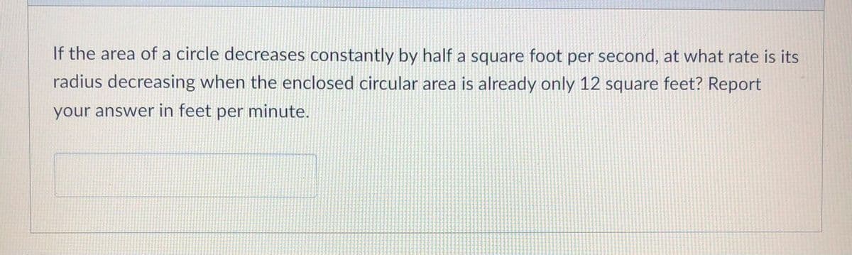 If the area of a circle decreases constantly by half a square foot per second, at what rate is its
radius decreasing when the enclosed circular area is already only 12 square feet? Report
your answer in feet per minute.