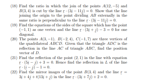 (18) Find the ratio in which the join of the points A(12, –5) and
B(3, 4) is cut by the line r (3i – 11j) = 0. Show that the line
joining the origin to the point dividing AB externally in the
same ratio is perpendicular to the line r - (3i – 11j) = 0.
(19) Find the equations of the sides of the square which has the point
(-1, 1) as one vertex and the line r (3i + j) – 3 = 0 for one
diagonal.
(20) The points A(3, –1), B(-2, 4), C(-1,7) are three vertices of
the quadrilateral ABCD. Given that the triangle ADC is the
reflection in the line AC of triangle ABC, find the position
vector of D.
(21) Find the reflection of the point (2, 1) in the line with equation
r: (5i – j) + 3 = 0. Hence find the reflection in L of the line
r:(i - j) –1 = 0.
(22) Find the mirror images of the point B(3, 4) and the line
3i + 4j + t(13i + j) in the line r (3i +7j) +2 = 0.
