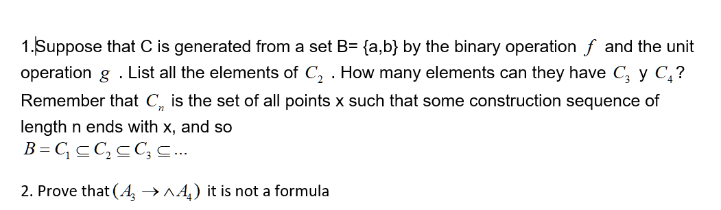 1. Suppose that C is generated from a set B= {a,b} by the binary operation f and the unit
operation g . List all the elements of C, . How many elements can they have C, y C,?
Remember that C, is the set of all points x such that some construction sequence of
length n ends with x, and so
B = CcC,cC; s..
2. Prove that (A, →^4,) it is not a formula
