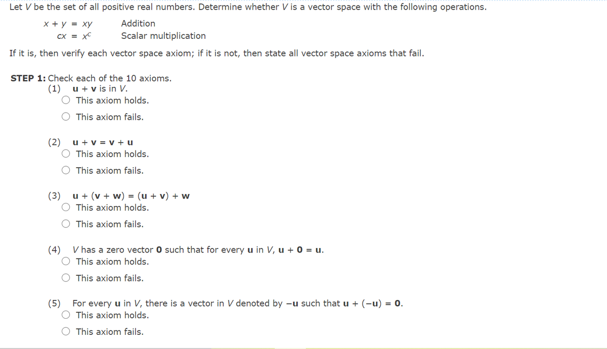 Let V be the set of all positive real numbers. Determine whether V is a vector space with the following operations.
х+у 3D ху
Addition
CX = xC
Scalar multiplication
If it is, then verify each vector space axiom; if it is not, then state all vector space axioms that fail.
STEP 1: Check each of the 10 axioms.
u + v is in V.
O This axiom holds.
(1)
This axiom fails.
(2)
u + v = v + u
This axiom holds.
This axiom fails.
u + (v + w) = (u + v) + w
O This axiom holds.
(3)
This axiom fails.
(4)
V has a zero vector 0 such that for every u in V, u + 0 = u.
This axiom holds.
This axiom fails.
(5)
For every u in V, there is a vector in V denoted by –u such that u + (-u) = 0.
This axiom holds.
This axiom fails.
