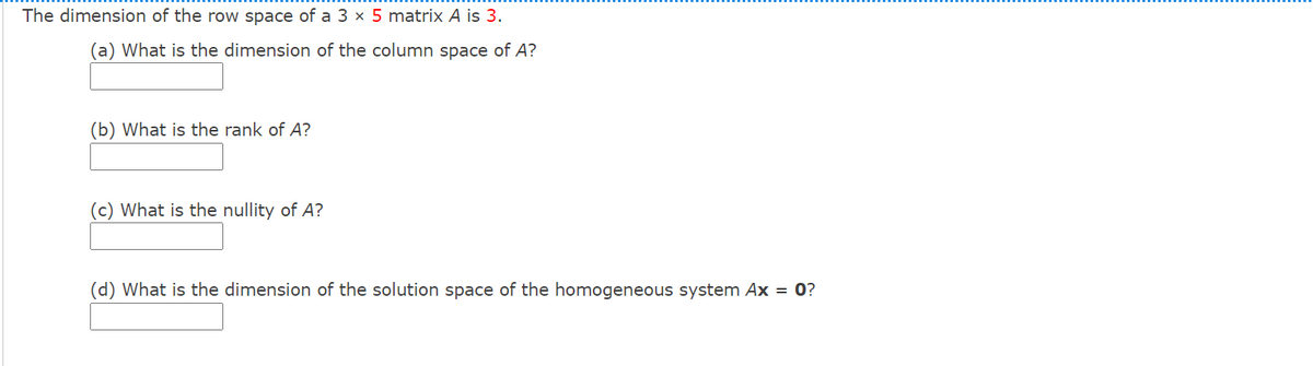 The dimension of the row space of a 3 × 5 matrix A is 3.
(a) What is the dimension of the column space of A?
(b) What is the rank of A?
(c) What is the nullity of A?
(d) What is the dimension of the solution space of the homogeneous system Ax = 0?
